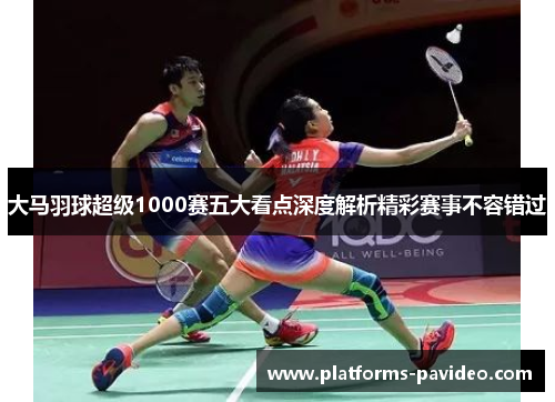 大马羽球超级1000赛五大看点深度解析精彩赛事不容错过