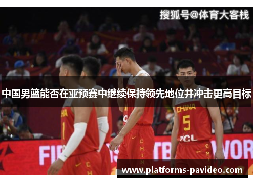 中国男篮能否在亚预赛中继续保持领先地位并冲击更高目标
