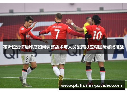 布姆拉受伤后印度如何调整战术与人员配置以应对国际赛场挑战
