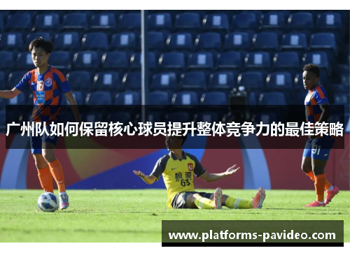 广州队如何保留核心球员提升整体竞争力的最佳策略