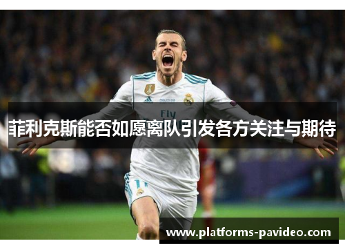 菲利克斯能否如愿离队引发各方关注与期待