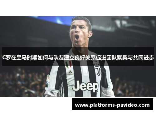 C罗在皇马时期如何与队友建立良好关系促进团队默契与共同进步