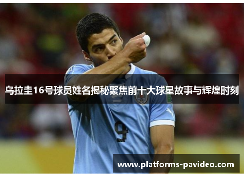 乌拉圭16号球员姓名揭秘聚焦前十大球星故事与辉煌时刻
