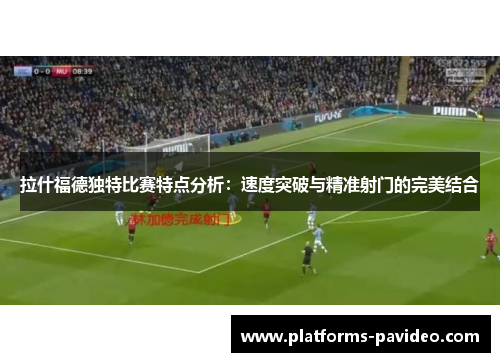 拉什福德独特比赛特点分析：速度突破与精准射门的完美结合