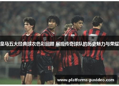 皇马五大经典球衣色彩回顾 展现传奇球队的历史魅力与荣耀