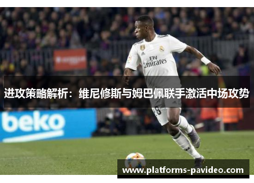 进攻策略解析：维尼修斯与姆巴佩联手激活中场攻势