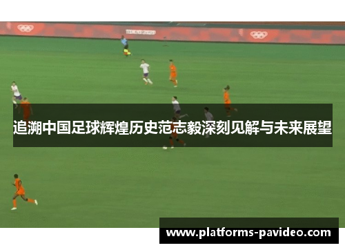 追溯中国足球辉煌历史范志毅深刻见解与未来展望