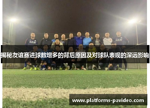 揭秘友谊赛进球数增多的背后原因及对球队表现的深远影响