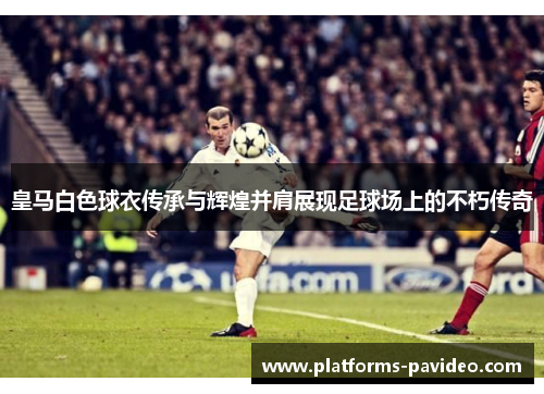 皇马白色球衣传承与辉煌并肩展现足球场上的不朽传奇