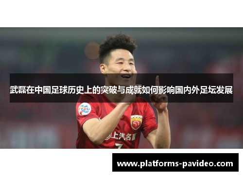 武磊在中国足球历史上的突破与成就如何影响国内外足坛发展 武磊在中国足球历史上的突破与成就如何影响国内外足坛发展