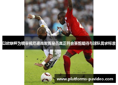 以欧联杯为镜审视厄德高发挥是否真正符合赛前期待与球队需求标准