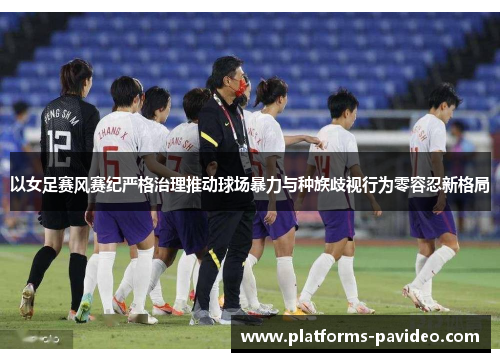 以女足赛风赛纪严格治理推动球场暴力与种族歧视行为零容忍新格局