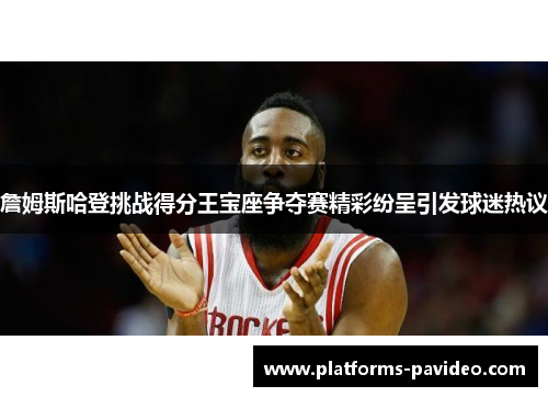 詹姆斯哈登挑战得分王宝座争夺赛精彩纷呈引发球迷热议 詹姆斯哈登挑战得分王宝座争夺赛精彩纷呈引发球迷热议