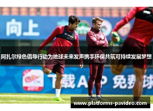 阿扎尔绿色倡导行动为地球未来发声携手环保共筑可持续发展梦想